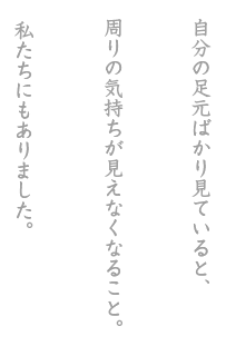 自分の足元ばかり見ていると、周りの気持ちが見えなくなること。私たちにもありました。