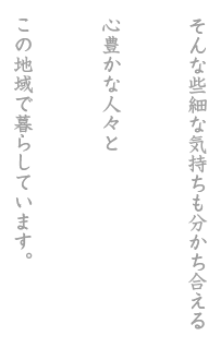 そんな些細な気持ちも分かち合える心豊かな人々とこの地域で暮らしています。