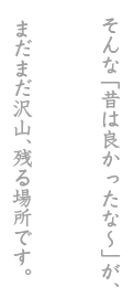 そんな「昔は良かったな〜」が、まだまだ沢山、残る場所です。