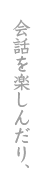 会話を楽しんだり、